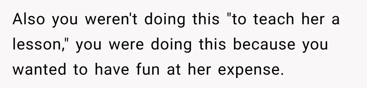 Also you weren't doing this "to teach her a lesson," you were doing this because you wanted to have fun at her expense.