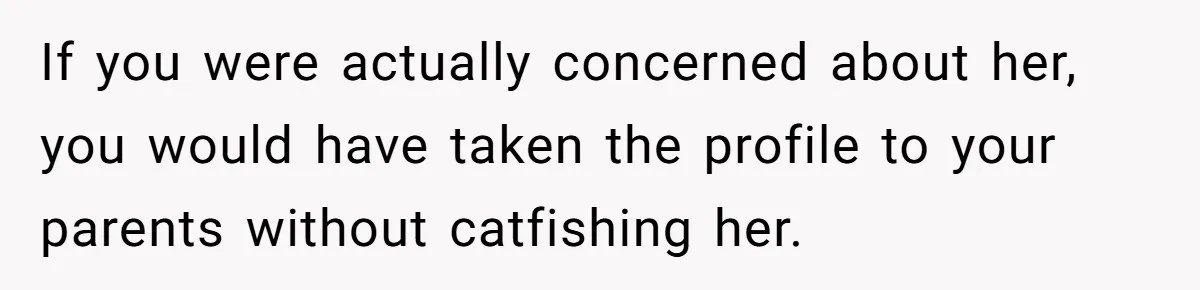 If you were actually concerned about her, you would have taken the profile to your parents without catfishing her.
