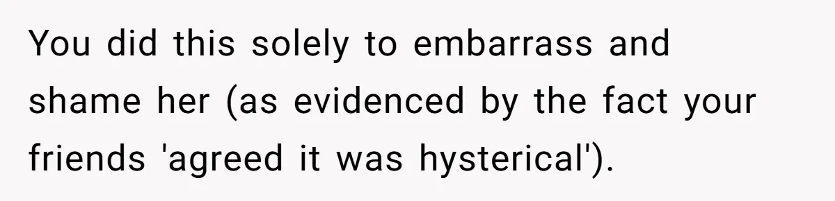 You did this solely to embarrass and shame her (as evidenced by the fact your friends 'agreed it was hysterical').