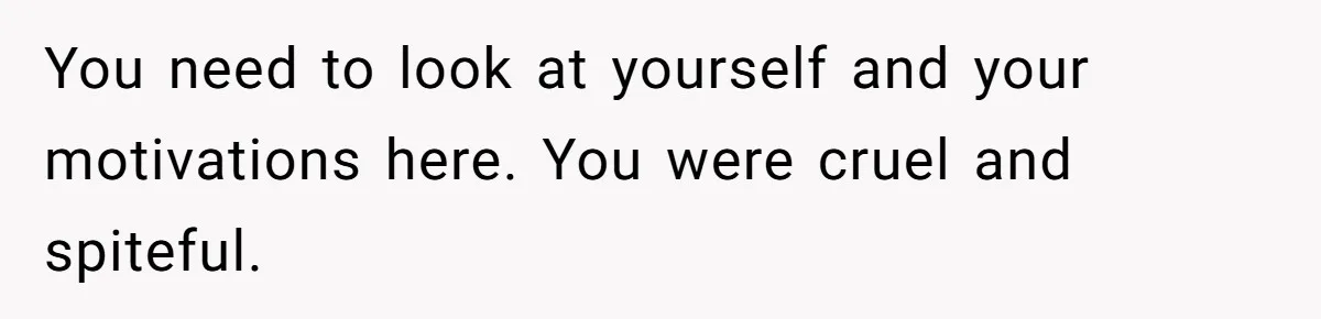 You need to look at yourself and your motivations here. You were cruel and spiteful.