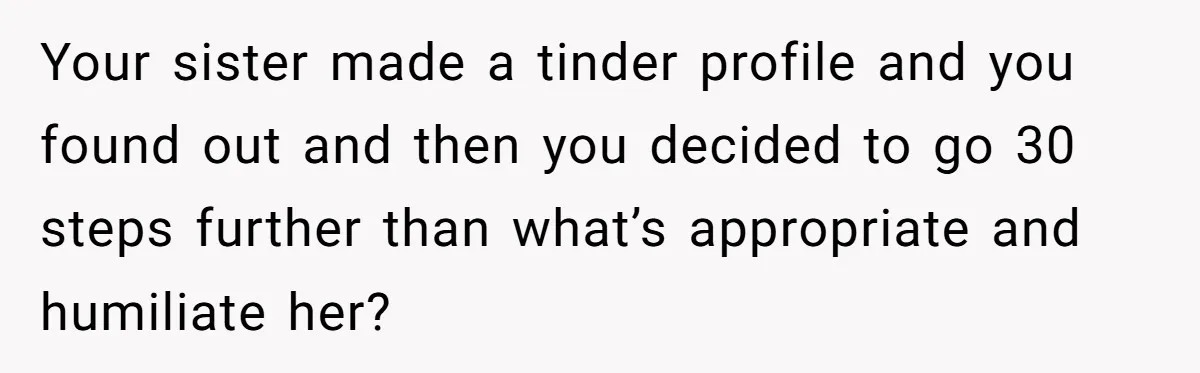 Your sister made a tinder profile and you found out and then you decided to go 30 steps further than what’s appropriate and humiliate her?