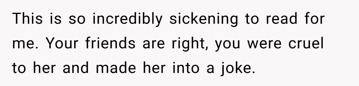 This is so incredibly sickening to read for me. Your friends are right, you were cruel to her and made her into a joke.