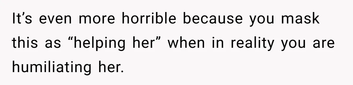 It’s even more horrible because you mask this as “helping her” when in reality you are humiliating her.