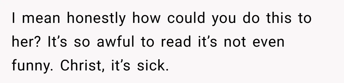 I mean honestly how could you do this to her? It’s so awful to read it’s not even funny. Christ, it’s sick.