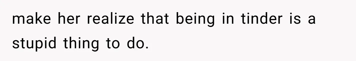 make her realize that being in tinder is a stupid thing to do.
