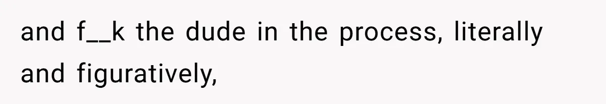 and f__k the dude in the process, literally and figuratively,
