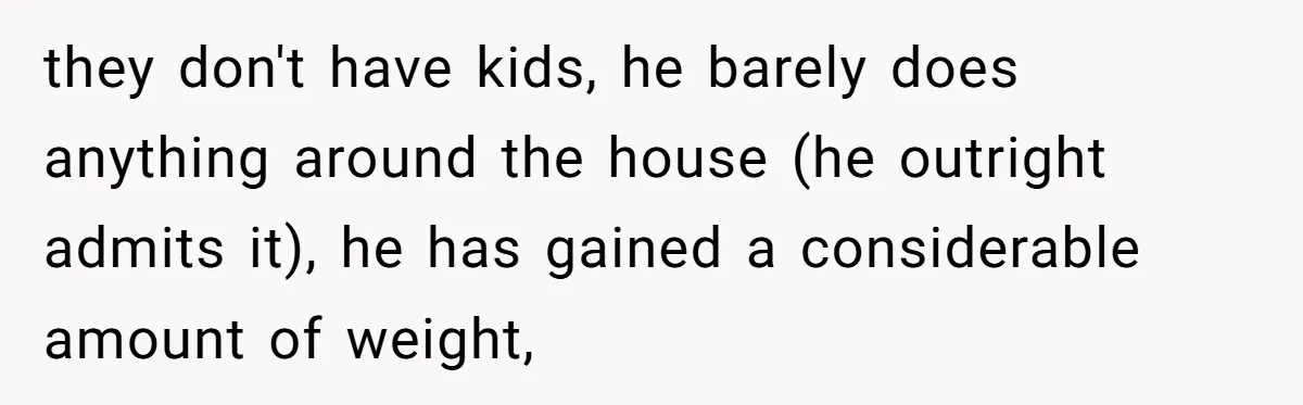 they don't have kids, he barely does anything around the house (he outright admits it), he has gained a considerable amount of weight,
