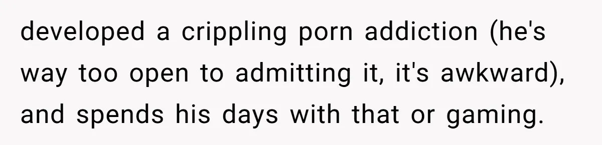developed a crippling porn addiction (he's way too open to admitting it, it's awkward), and spends his days with that or gaming.