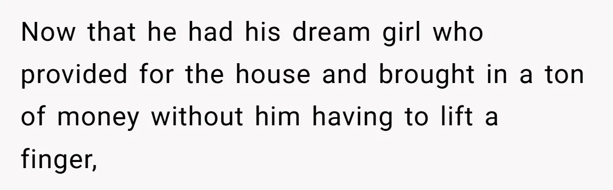 Now that he had his dream girl who provided for the house and brought in a ton of money without him having to lift a finger,