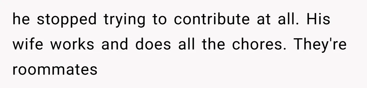he stopped trying to contribute at all. His wife works and does all the chores. They're roommates