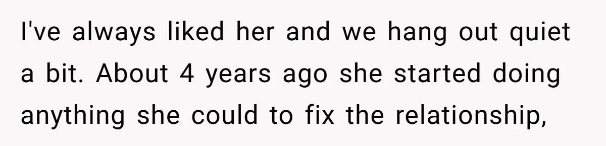 I've always liked her and we hang out quiet a bit. About 4 years ago she started doing anything she could to fix the relationship,
