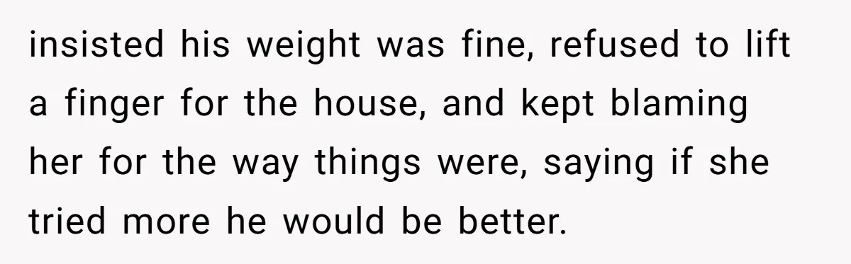 insisted his weight was fine, refused to lift a finger for the house, and kept blaming her for the way things were, saying if she tried more he would be...