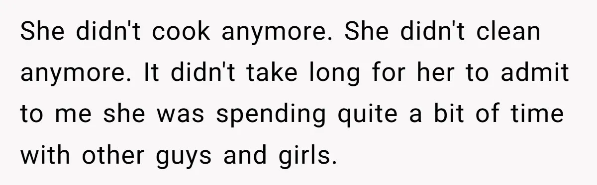 She didn't cook anymore. She didn't clean anymore. It didn't take long for her to admit to me she was spending quite a bit of time with other guys and...