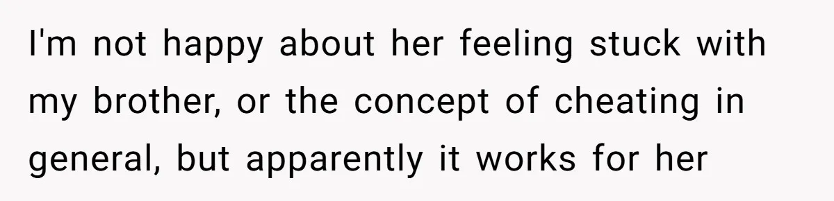 I'm not happy about her feeling stuck with my brother, or the concept of cheating in general, but apparently it works for her