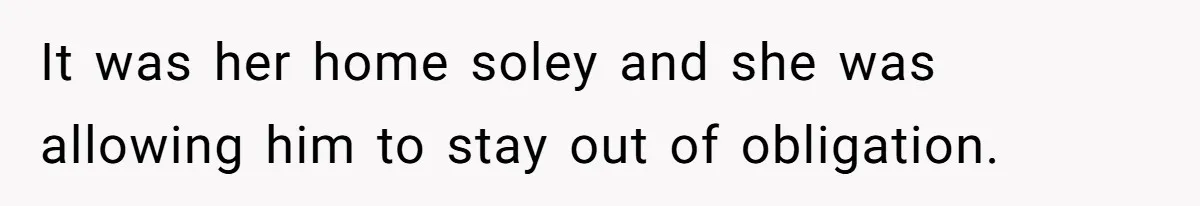 It was her home soley and she was allowing him to stay out of obligation.