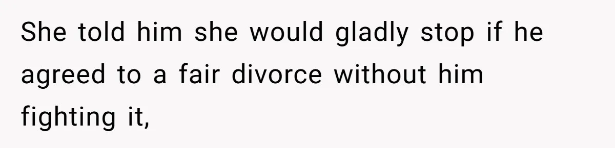 She told him she would gladly stop if he agreed to a fair divorce without him fighting it,