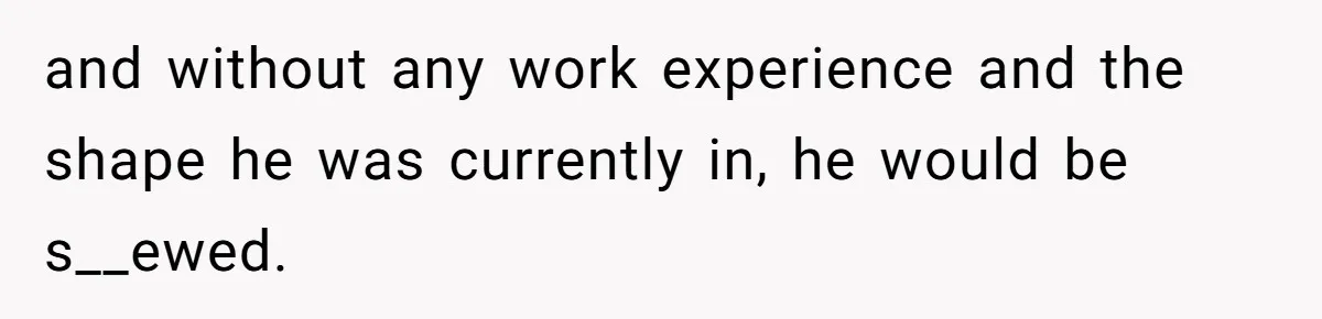 and without any work experience and the shape he was currently in, he would be s__ewed.
