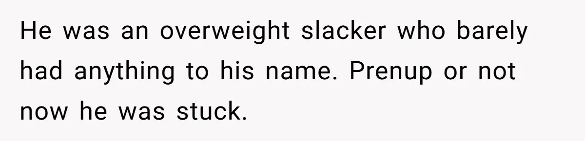 He was an overweight slacker who barely had anything to his name. Prenup or not now he was stuck.