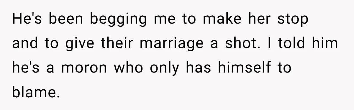 He's been begging me to make her stop and to give their marriage a shot. I told him he's a moron who only has himself to blame.