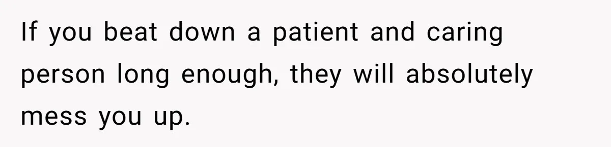If you beat down a patient and caring person long enough, they will absolutely mess you up.