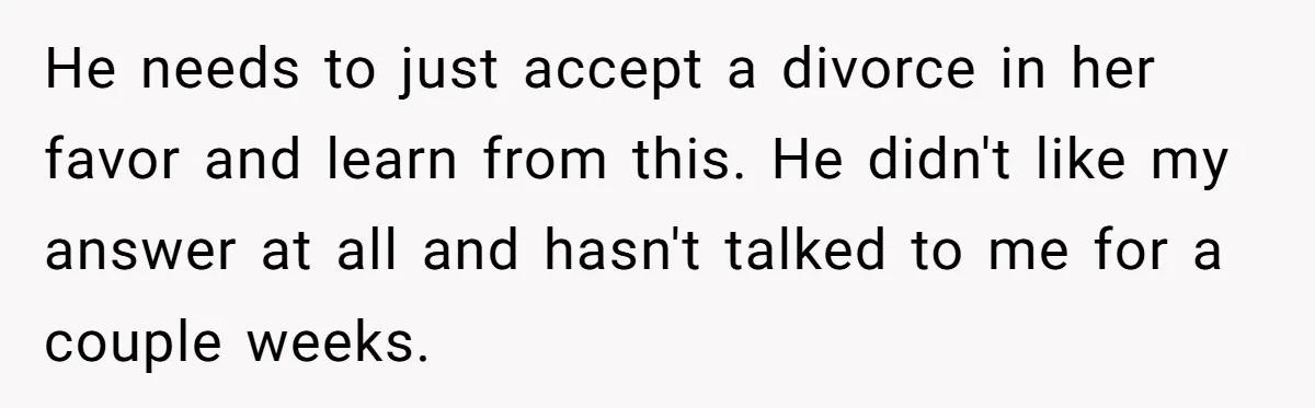 He needs to just accept a divorce in her favor and learn from this. He didn't like my answer at all and hasn't talked to me for a couple weeks.