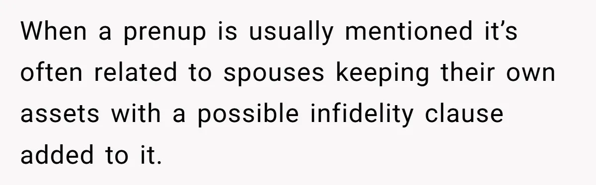 When a prenup is usually mentioned it’s often related to spouses keeping their own assets with a possible infidelity clause added to it.