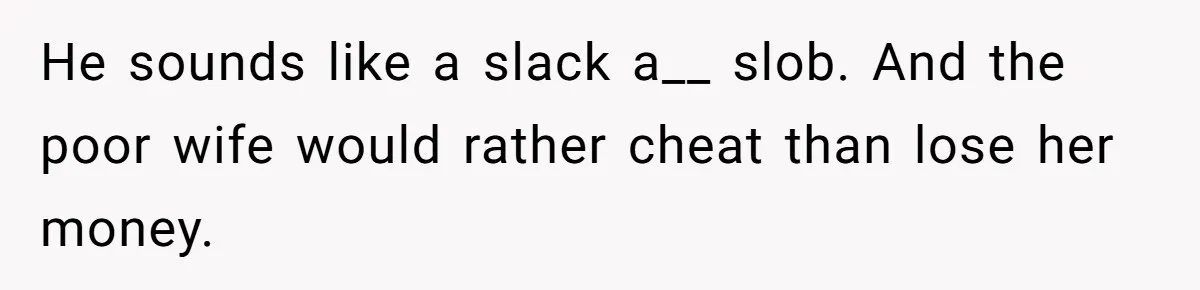 He sounds like a slack a__ slob. And the poor wife would rather cheat than lose her money.