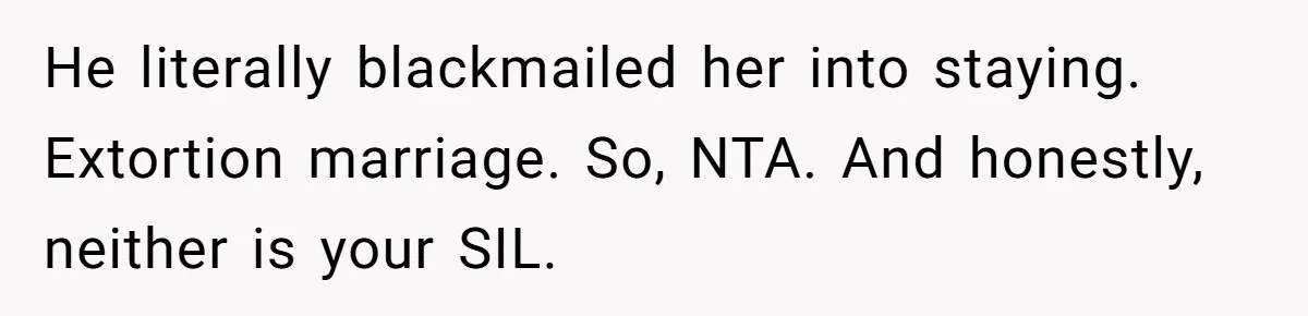 He literally blackmailed her into staying. Extortion marriage. So, NTA. And honestly, neither is your SIL.