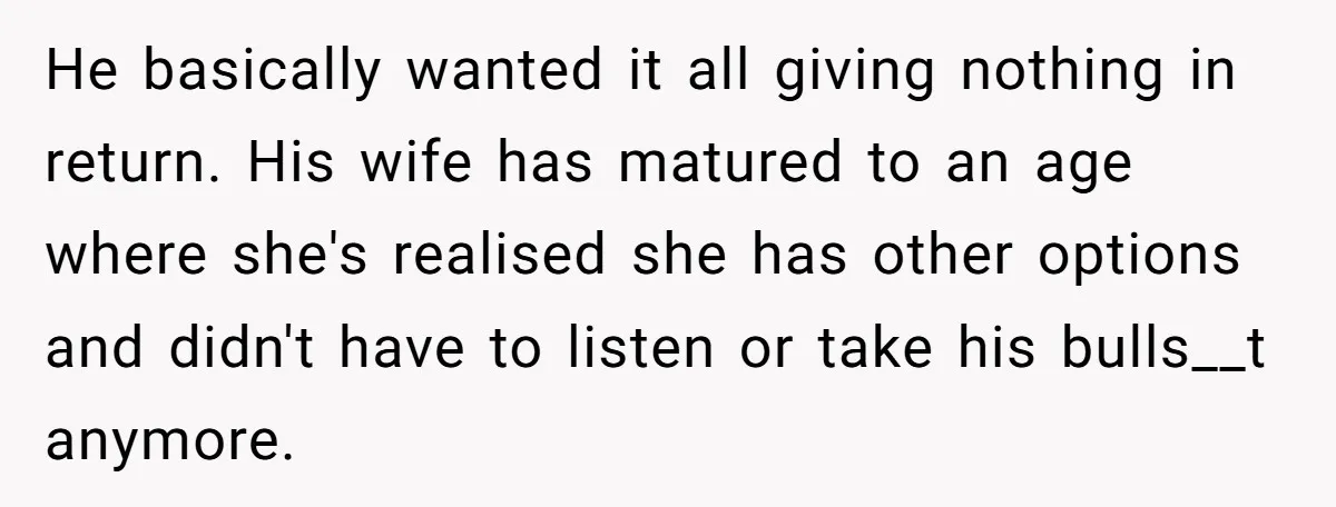 He basically wanted it all giving nothing in return. His wife has matured to an age where she's realised she has other options and didn't have to listen or take...