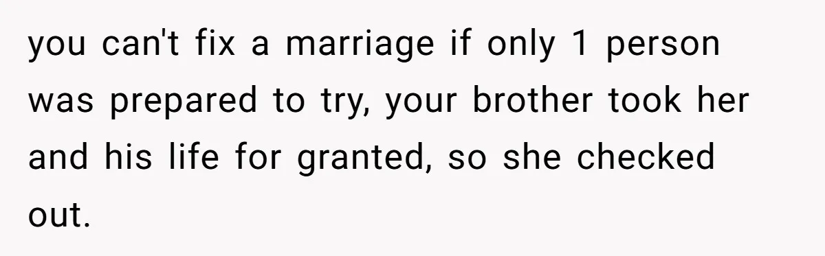 you can't fix a marriage if only 1 person was prepared to try, your brother took her and his life for granted, so she checked out.