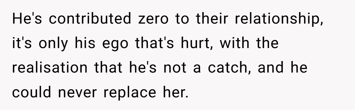 He's contributed zero to their relationship, it's only his ego that's hurt, with the realisation that he's not a catch, and he could never replace her.