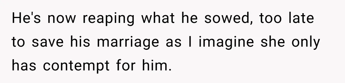 He's now reaping what he sowed, too late to save his marriage as I imagine she only has contempt for him.