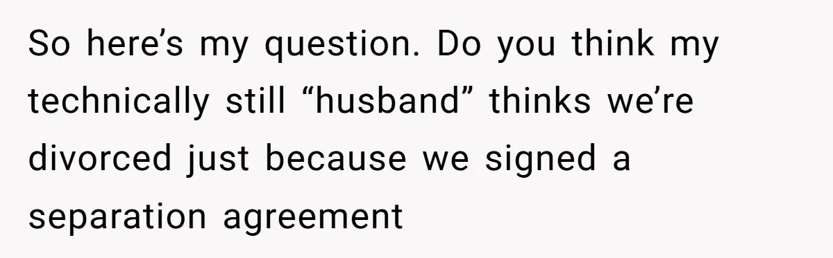 So here’s my question. Do you think my technically still “husband” thinks we’re divorced just because we signed a separation agreement