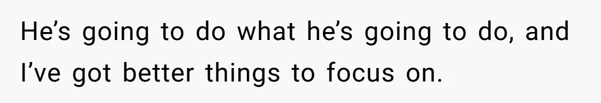 He’s going to do what he’s going to do, and I’ve got better things to focus on.