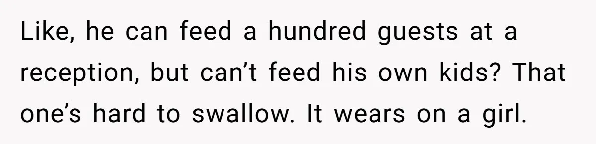 Like, he can feed a hundred guests at a reception, but can’t feed his own kids? That one’s hard to swallow. It wears on a girl.