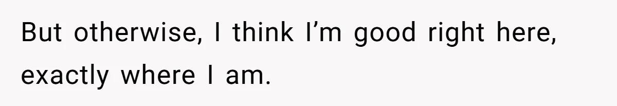 But otherwise, I think I’m good right here, exactly where I am.