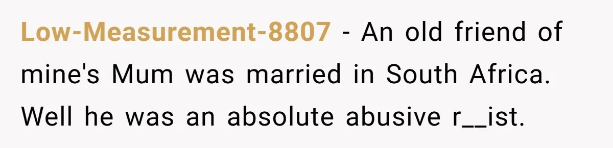 Low-Measurement-8807 − An old friend of mine's Mum was married in South Africa. Well he was an absolute abusive r__ist.