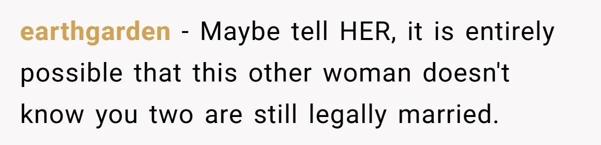 earthgarden − Maybe tell HER, it is entirely possible that this other woman doesn't know you two are still legally married.