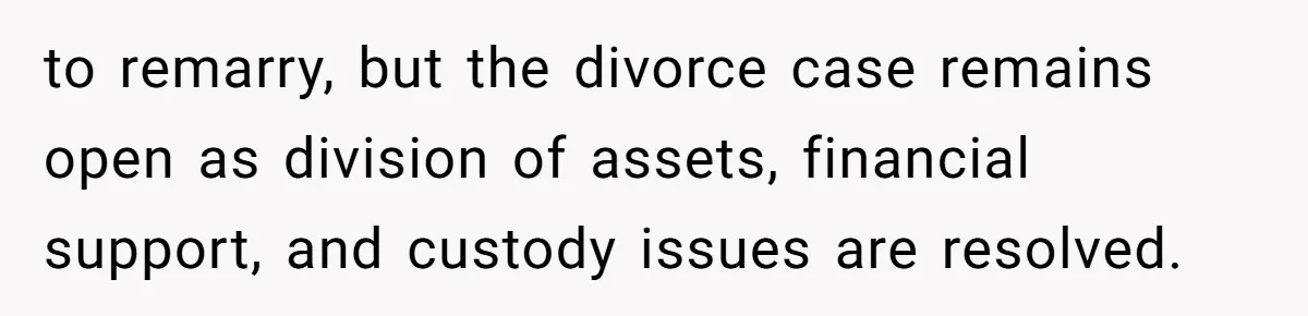 to remarry, but the divorce case remains open as division of assets, financial support, and custody issues are resolved.