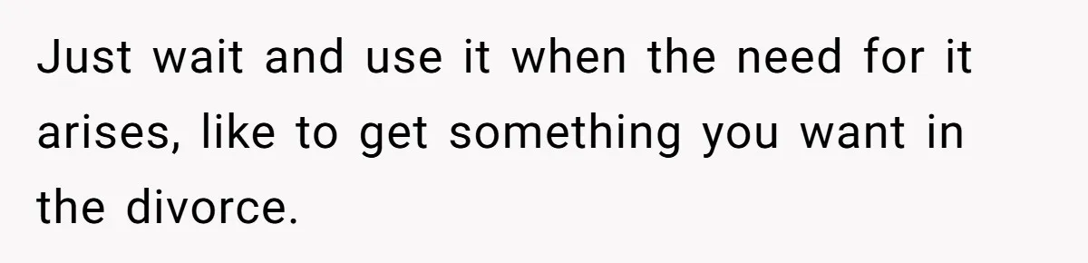 Just wait and use it when the need for it arises, like to get something you want in the divorce.