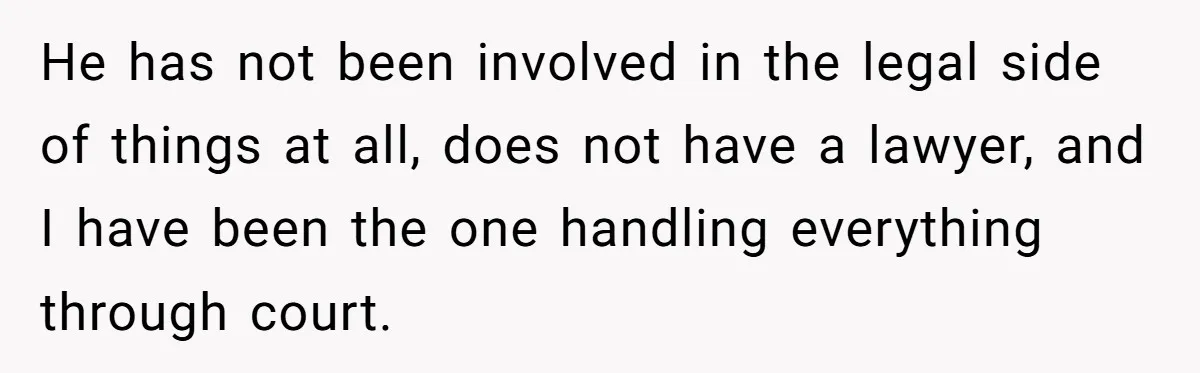 He has not been involved in the legal side of things at all, does not have a lawyer, and I have been the one handling everything through court.