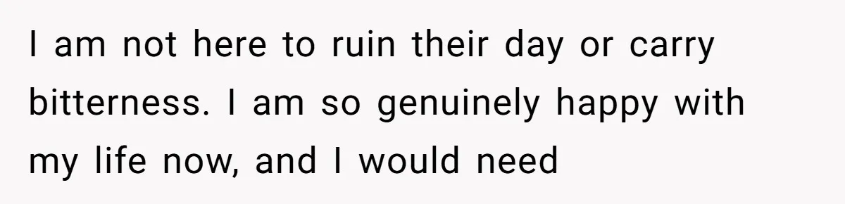 I am not here to ruin their day or carry bitterness. I am so genuinely happy with my life now, and I would need