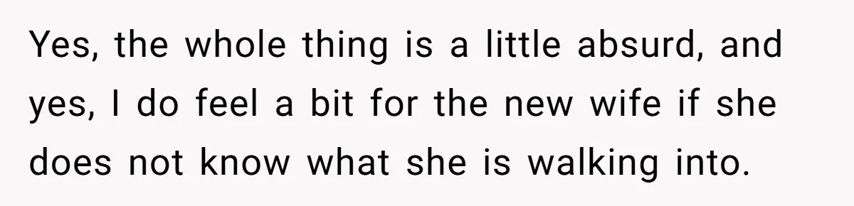Yes, the whole thing is a little absurd, and yes, I do feel a bit for the new wife if she does not know what she is walking into.