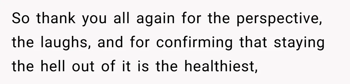 So thank you all again for the perspective, the laughs, and for confirming that staying the hell out of it is the healthiest,