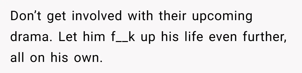 Don’t get involved with their upcoming drama. Let him f__k up his life even further, all on his own.