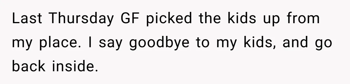 Last Thursday GF picked the kids up from my place. I say goodbye to my kids, and go back inside.