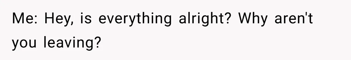 Me: Hey, is everything alright? Why aren't you leaving?