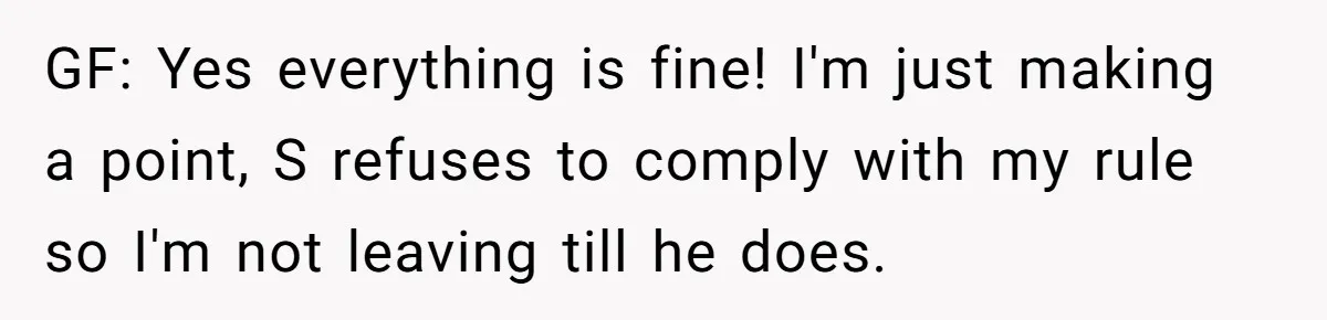 GF: Yes everything is fine! I'm just making a point, S refuses to comply with my rule so I'm not leaving till he does.