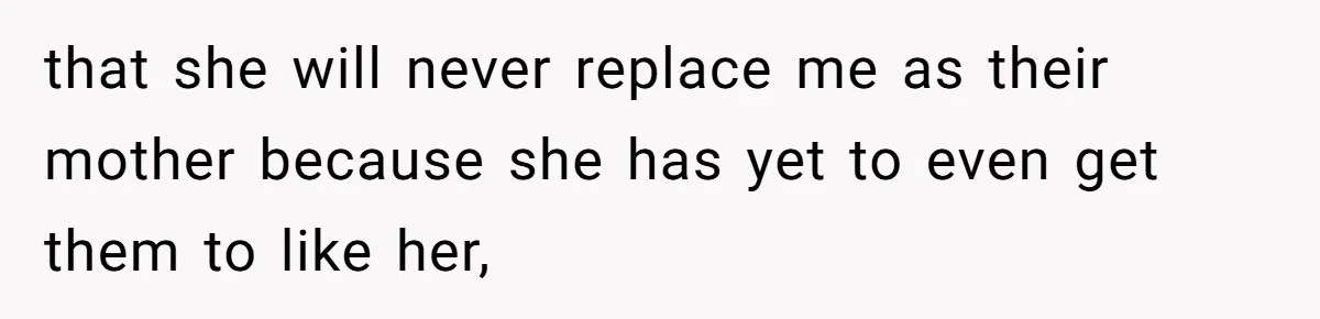 that she will never replace me as their mother because she has yet to even get them to like her,
