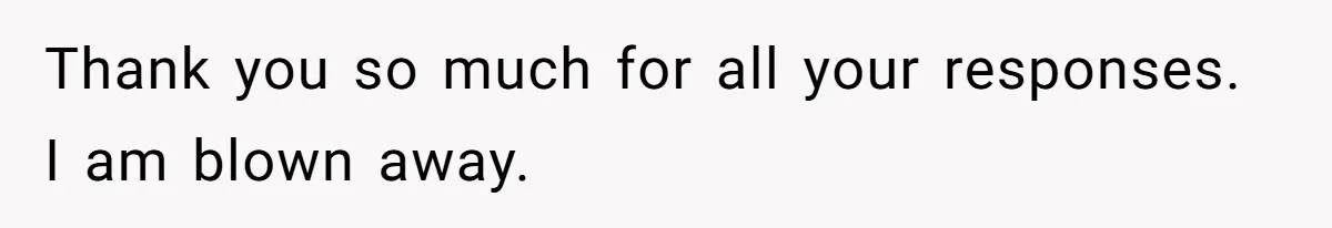 Thank you so much for all your responses. I am blown away.